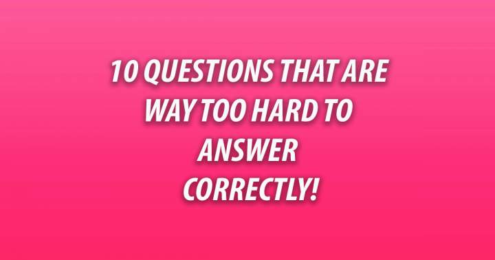 10 Questions that are way too hard